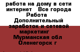 работа на дому в сети интернет - Все города Работа » Дополнительный заработок и сетевой маркетинг   . Мурманская обл.,Оленегорск г.